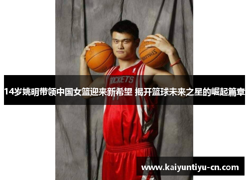 14岁姚明带领中国女篮迎来新希望 揭开篮球未来之星的崛起篇章