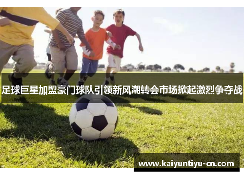 足球巨星加盟豪门球队引领新风潮转会市场掀起激烈争夺战
