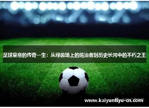 足球皇帝的传奇一生：从绿茵场上的统治者到历史长河中的不朽之王