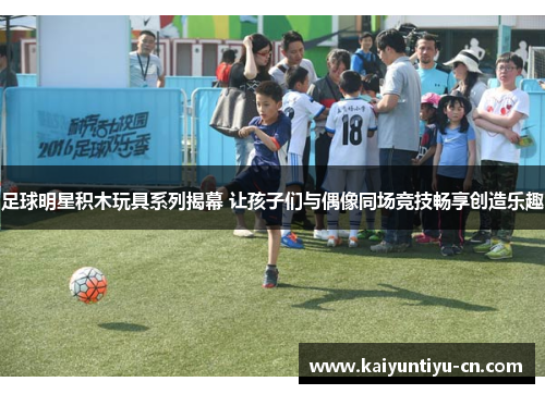 足球明星积木玩具系列揭幕 让孩子们与偶像同场竞技畅享创造乐趣