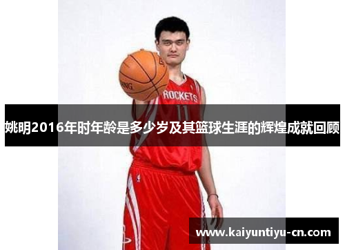 姚明2016年时年龄是多少岁及其篮球生涯的辉煌成就回顾