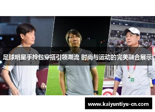 足球明星手拎包穿搭引领潮流 时尚与运动的完美融合展示