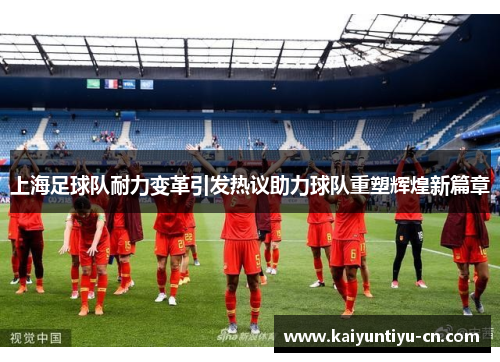 上海足球队耐力变革引发热议助力球队重塑辉煌新篇章