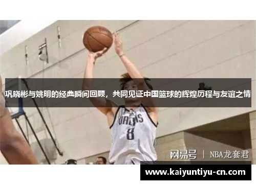 巩晓彬与姚明的经典瞬间回顾，共同见证中国篮球的辉煌历程与友谊之情