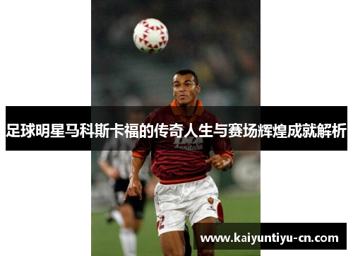 足球明星马科斯卡福的传奇人生与赛场辉煌成就解析