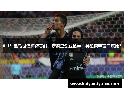 0-1！皇马世俱杯遭零封，罗德里戈或被弃，英超德甲豪门疯抢？