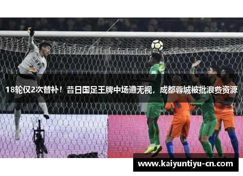 18轮仅2次替补！昔日国足王牌中场遭无视，成都蓉城被批浪费资源